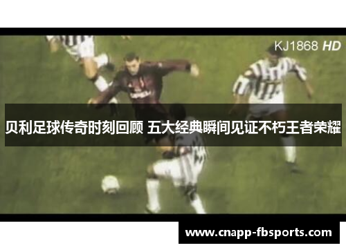 贝利足球传奇时刻回顾 五大经典瞬间见证不朽王者荣耀